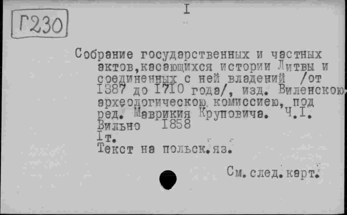 ﻿I
Г23ОІ
Собрание государственных и частных актов,касающихся истории Литвы и соединенных с ней владений /от 1387 до 1710 года/, изд. Виленскою археологическою, комиссиею, под ред. Маврикия Круповича. 4,1, Вильно 1858 I т.	7-
Текст на польск.яз.
а Си. след. карт.